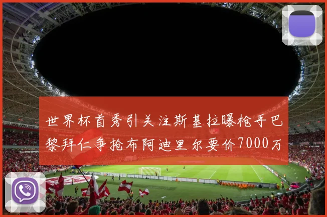 世界杯首秀引关注斯基拉曝枪手巴黎拜仁争抢布阿迪里尔要价7000万欧元