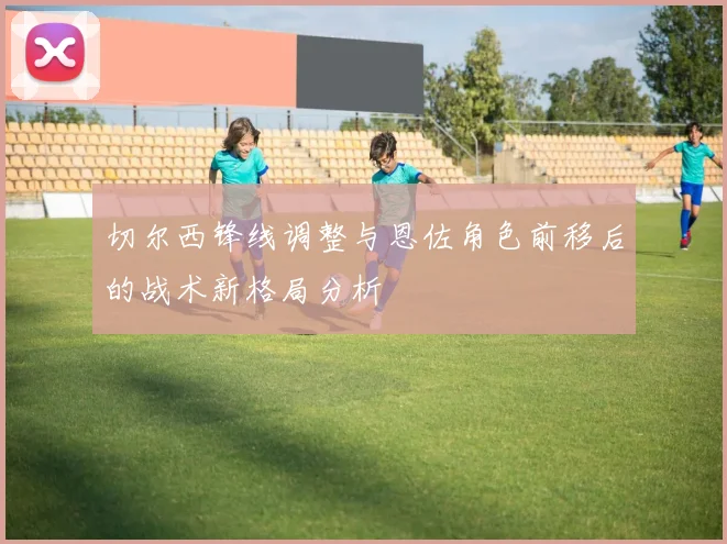 切尔西锋线调整与恩佐角色前移后的战术新格局分析
