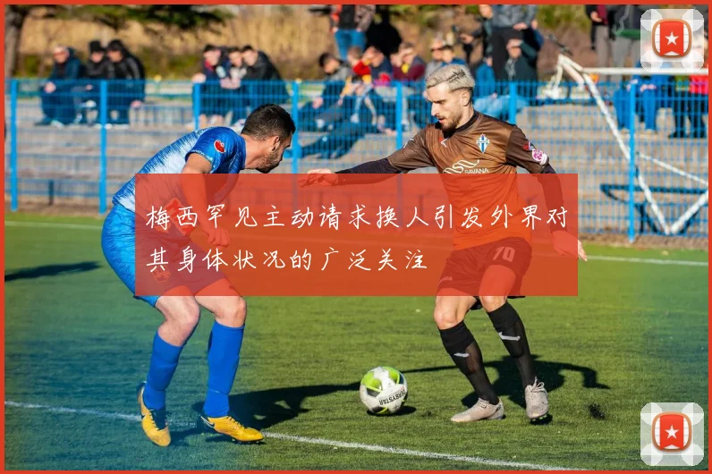 梅西罕见主动请求换人引发外界对其身体状况的广泛关注