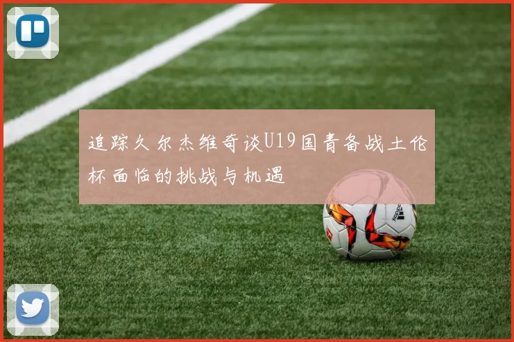 追踪久尔杰维奇谈U19国青备战土伦杯面临的挑战与机遇