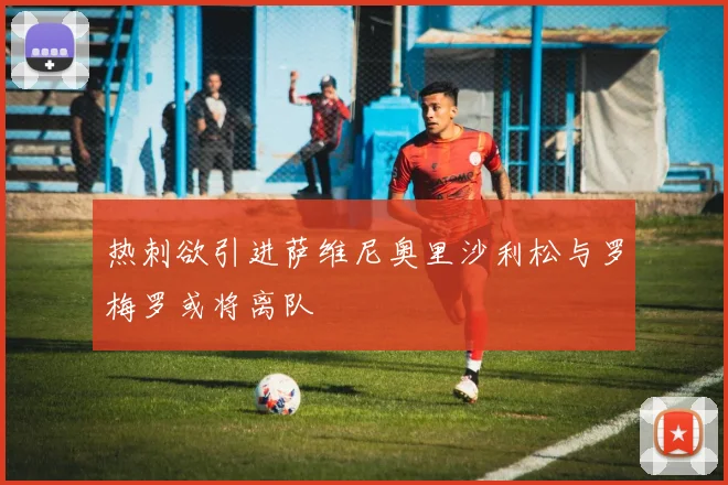 热刺欲引进萨维尼奥里沙利松与罗梅罗或将离队