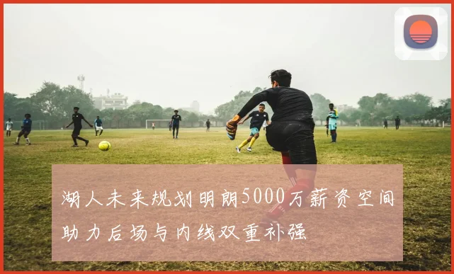 湖人未来规划明朗5000万薪资空间助力后场与内线双重补强