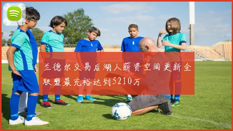 兰德尔交易后湖人薪资空间更新全联盟最充裕达到5210万