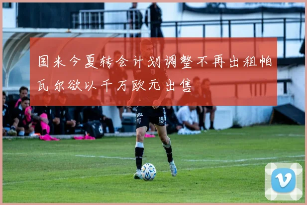 国米今夏转会计划调整不再出租帕瓦尔欲以千万欧元出售