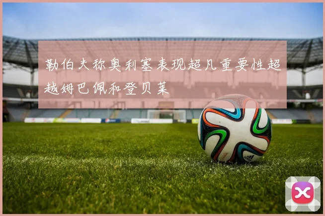 勒伯夫称奥利塞表现超凡重要性超越姆巴佩和登贝莱