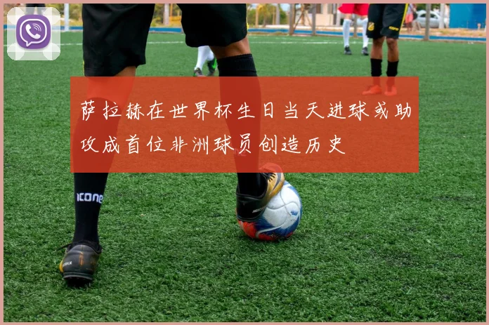萨拉赫在世界杯生日当天进球或助攻成首位非洲球员创造历史