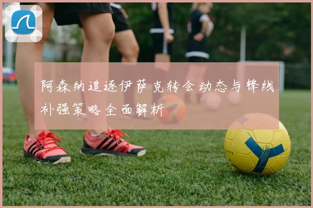 阿森纳追逐伊萨克转会动态与锋线补强策略全面解析