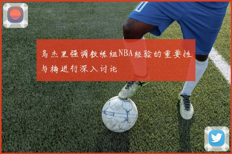 乌杰里强调教练组NBA经验的重要性与梅进行深入讨论