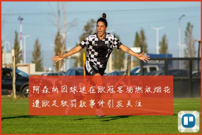 阿森纳因球迷在欧冠客场燃放烟花遭欧足联罚款事件引发关注