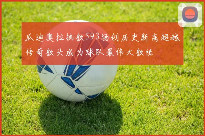 瓜迪奥拉执教593场创历史新高超越传奇教头成为球队最伟大教练