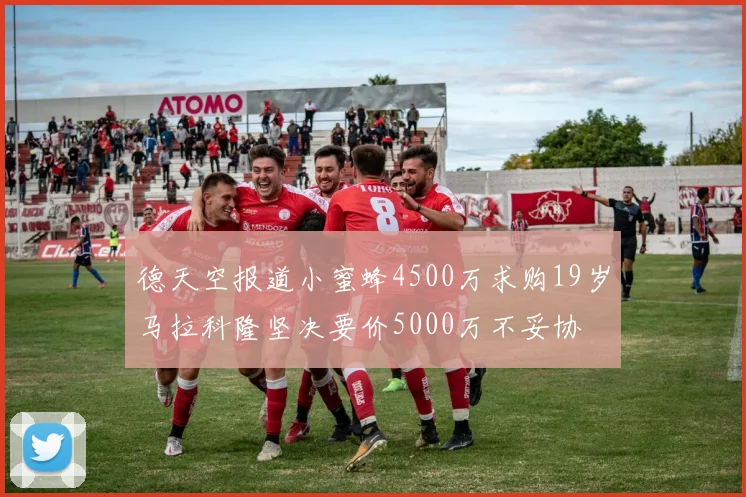 德天空报道小蜜蜂4500万求购19岁马拉科隆坚决要价5000万不妥协