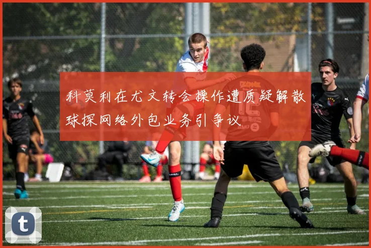 科莫利在尤文转会操作遭质疑解散球探网络外包业务引争议