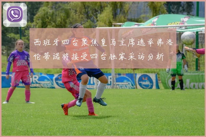 西班牙四台聚焦皇马主席选举弗洛伦蒂诺将接受四台独家采访分析