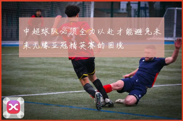 中超球队必须全力以赴才能避免未来无缘亚冠精英赛的困境