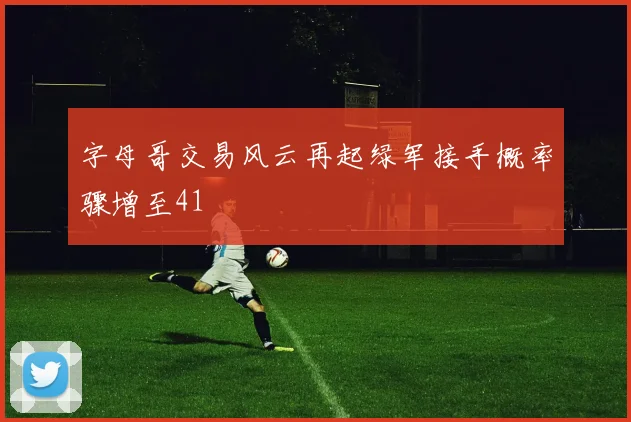 字母哥交易风云再起绿军接手概率骤增至41