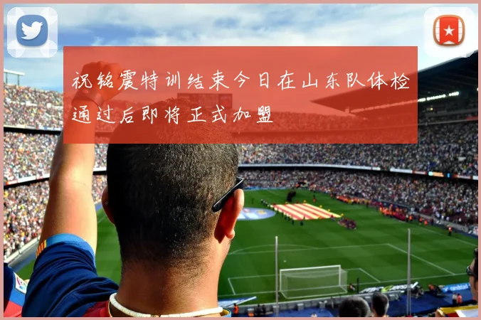 祝铭震特训结束今日在山东队体检通过后即将正式加盟