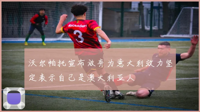 沃尔帕托宣布放弃为意大利效力坚定表示自己是澳大利亚人