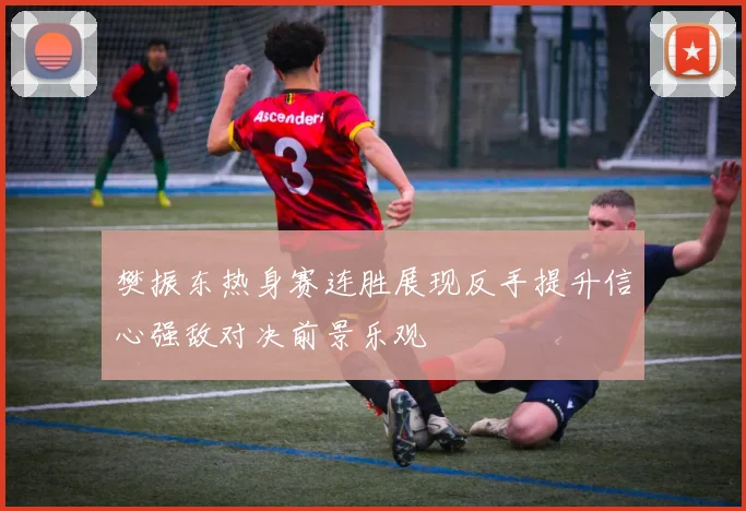 樊振东热身赛连胜展现反手提升信心强敌对决前景乐观