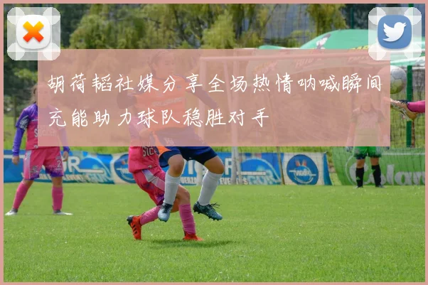 胡荷韬社媒分享全场热情呐喊瞬间充能助力球队稳胜对手