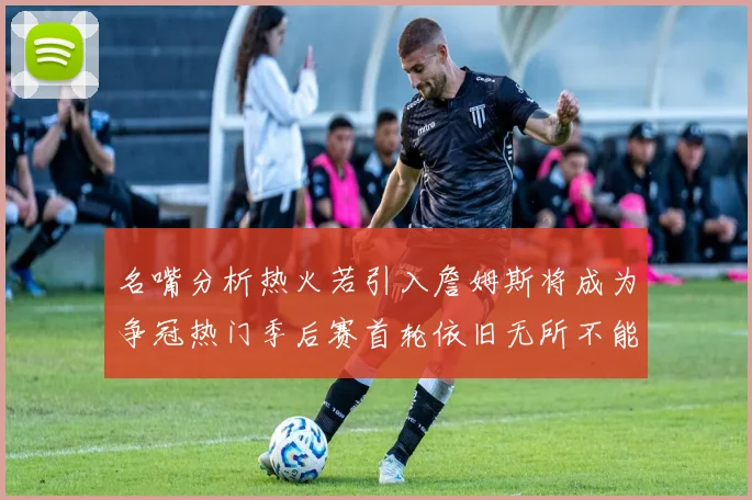 名嘴分析热火若引入詹姆斯将成为争冠热门季后赛首轮依旧无所不能